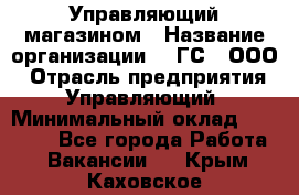 Управляющий магазином › Название организации ­ "ГС", ООО › Отрасль предприятия ­ Управляющий › Минимальный оклад ­ 35 000 - Все города Работа » Вакансии   . Крым,Каховское